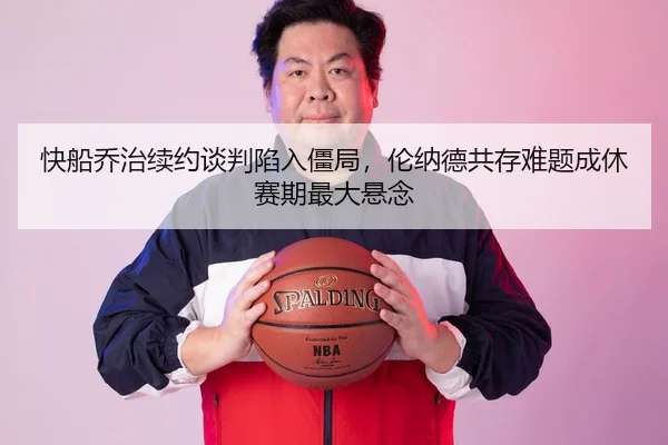 快船乔治续约谈判陷入僵局，伦纳德共存难题成休赛期最大悬念
