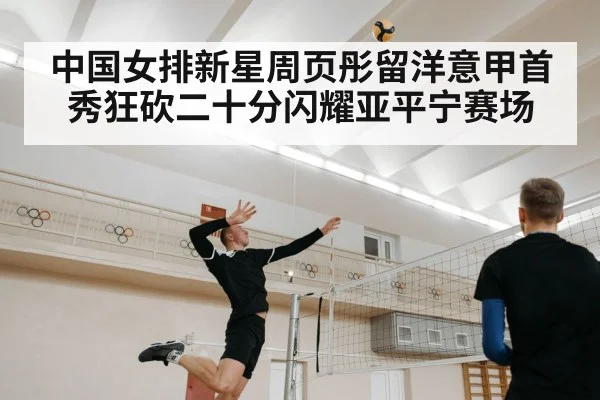 中国女排新星周页彤留洋意甲首秀狂砍二十分闪耀亚平宁赛场
