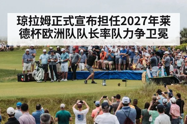琼拉姆正式宣布担任2027年莱德杯欧洲队队长率队力争卫冕
