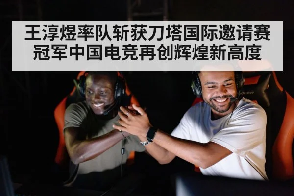 王淳煜率队斩获刀塔国际邀请赛冠军中国电竞再创辉煌新高度